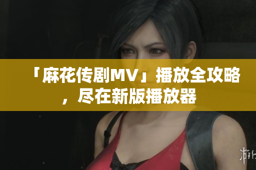 「麻花传剧MV」播放全攻略，尽在新版播放器