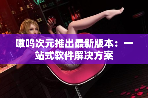 嗷呜次元推出最新版本：一站式软件解决方案