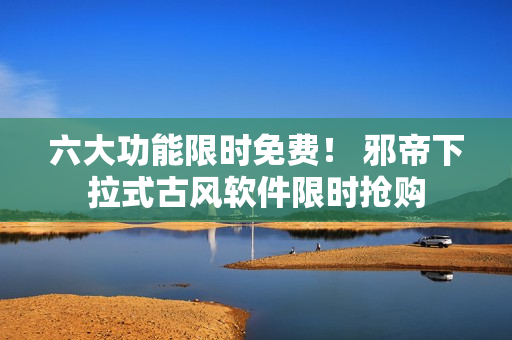 六大功能限时免费！ 邪帝下拉式古风软件限时抢购