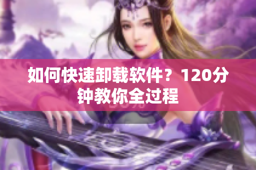 如何快速卸载软件？120分钟教你全过程