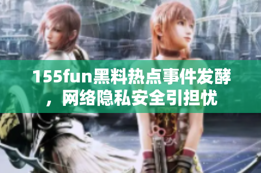 155fun黑料热点事件发酵，网络隐私安全引担忧