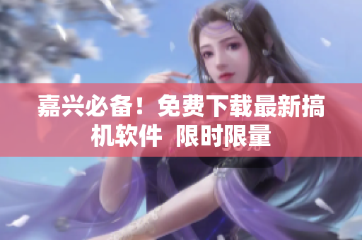 嘉兴必备！免费下载最新搞机软件  限时限量