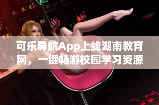 可乐导航App上线湖南教育网，一键畅游校园学习资源