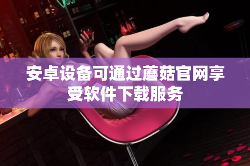 安卓设备可通过蘑菇官网享受软件下载服务