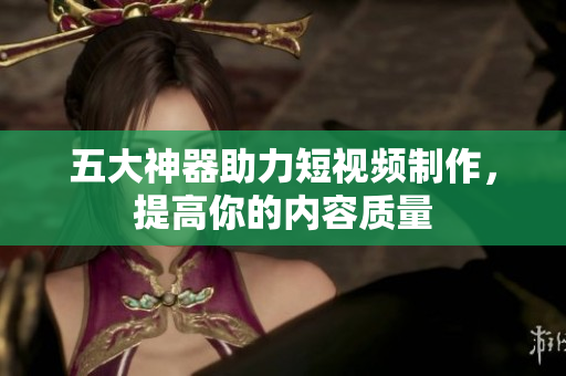 五大神器助力短视频制作，提高你的内容质量