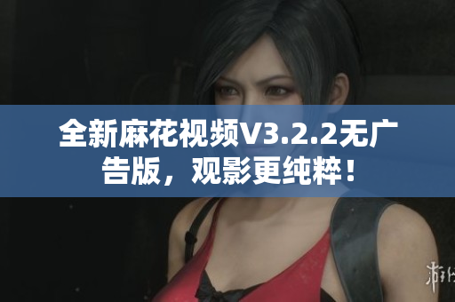 全新麻花视频V3.2.2无广告版，观影更纯粹！