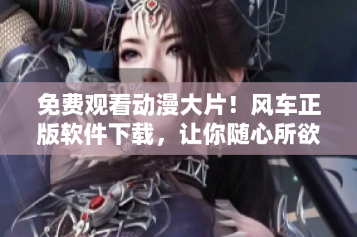 免费观看动漫大片！风车正版软件下载，让你随心所欲畅享精彩世界