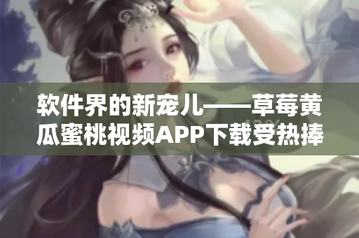 软件界的新宠儿——草莓黄瓜蜜桃视频APP下载受热捧