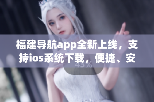 福建导航app全新上线，支持ios系统下载，便捷、安全、快速！