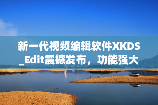新一代视频编辑软件XKDS_Edit震撼发布，功能强大超乎想象！
