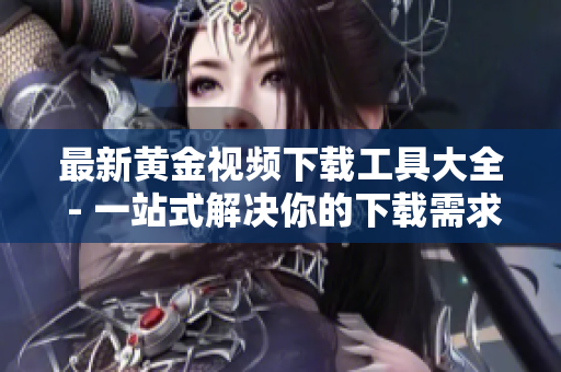 最新黄金视频下载工具大全 - 一站式解决你的下载需求