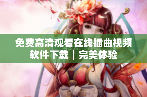 免费高清观看在线插曲视频软件下载｜完美体验