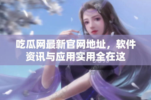 吃瓜网最新官网地址，软件资讯与应用实用全在这