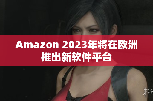Amazon 2023年将在欧洲推出新软件平台