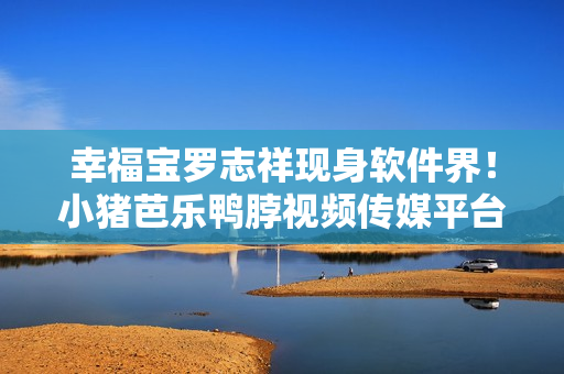 幸福宝罗志祥现身软件界！小猪芭乐鸭脖视频传媒平台重磅推出