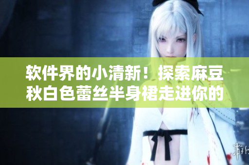 软件界的小清新！探索麻豆秋白色蕾丝半身裙走进你的电脑屏幕