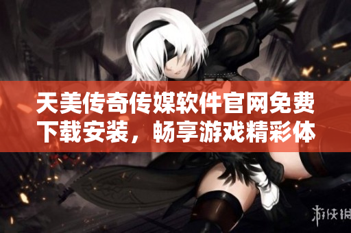 天美传奇传媒软件官网免费下载安装，畅享游戏精彩体验