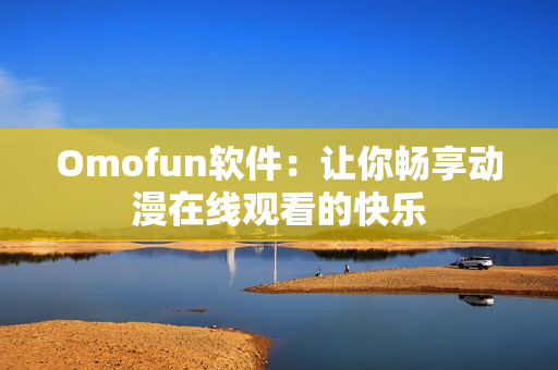 Omofun软件：让你畅享动漫在线观看的快乐