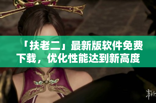 「扶老二」最新版软件免费下载，优化性能达到新高度！