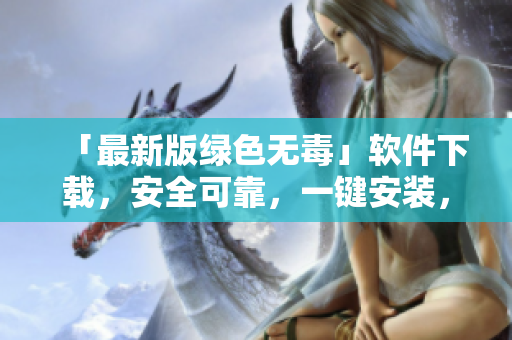 「最新版绿色无毒」软件下载，安全可靠，一键安装，操作简单
