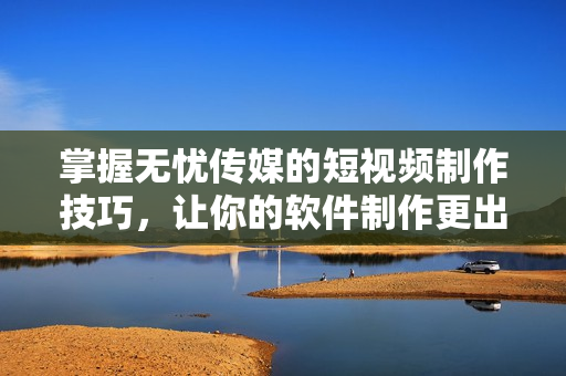掌握无忧传媒的短视频制作技巧，让你的软件制作更出色