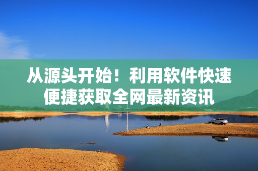 从源头开始！利用软件快速便捷获取全网最新资讯