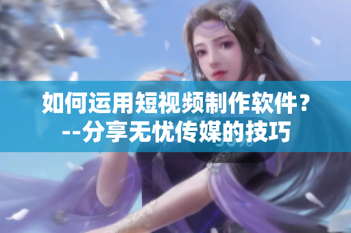 如何运用短视频制作软件？--分享无忧传媒的技巧