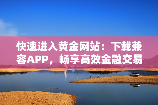 快速进入黄金网站：下载兼容APP，畅享高效金融交易