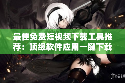 最佳免费短视频下载工具推荐：顶级软件应用一键下载！