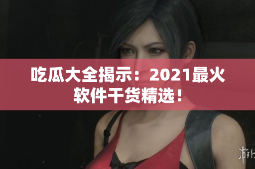吃瓜大全揭示：2021最火软件干货精选！