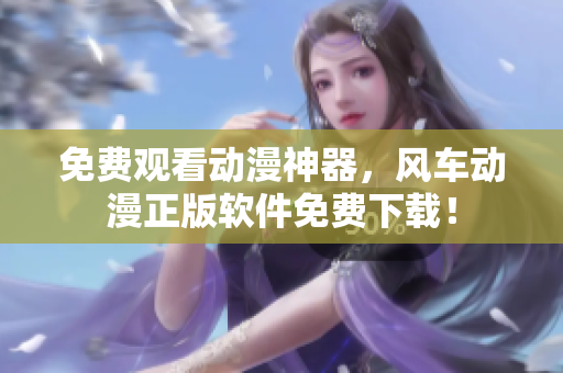 免费观看动漫神器，风车动漫正版软件免费下载！