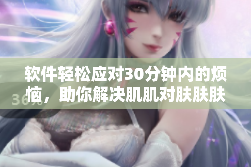 软件轻松应对30分钟内的烦恼，助你解决肌肌对肤肤肤的问题