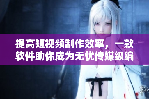 提高短视频制作效率，一款软件助你成为无忧传媒级编辑