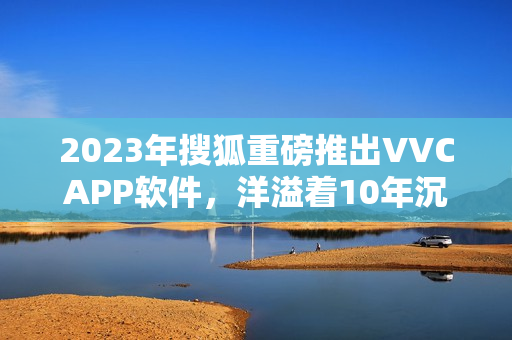2023年搜狐重磅推出VVCAPP软件，洋溢着10年沉淀的优质体验