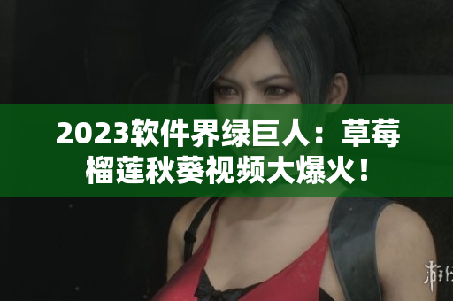 2023软件界绿巨人：草莓榴莲秋葵视频大爆火！