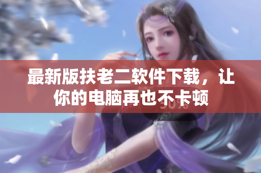 最新版扶老二软件下载，让你的电脑再也不卡顿