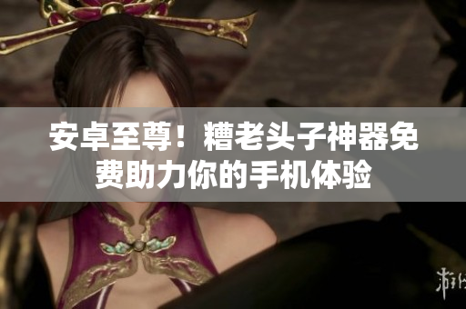 安卓至尊！糟老头子神器免费助力你的手机体验