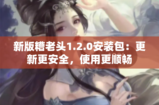 新版糟老头1.2.0安装包：更新更安全，使用更顺畅