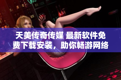 天美传奇传媒 最新软件免费下载安装，助你畅游网络世界！