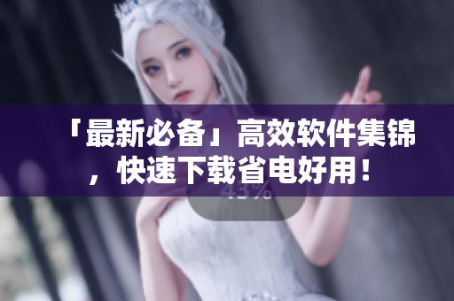 「最新必备」高效软件集锦，快速下载省电好用！