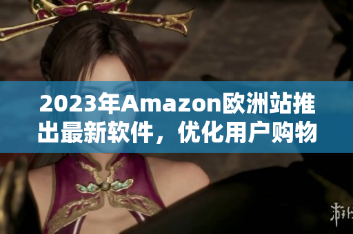 2023年Amazon欧洲站推出最新软件，优化用户购物体验