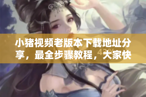 小猪视频老版本下载地址分享，最全步骤教程，大家快来试试！