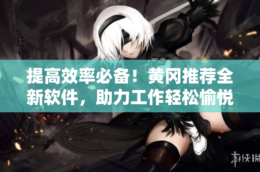 提高效率必备！黄冈推荐全新软件，助力工作轻松愉悦！