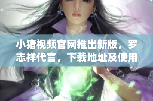 小猪视频官网推出新版，罗志祥代言，下载地址及使用攻略赶快get！