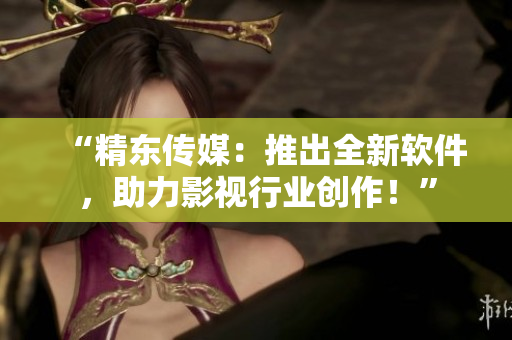 “精东传媒：推出全新软件，助力影视行业创作！”