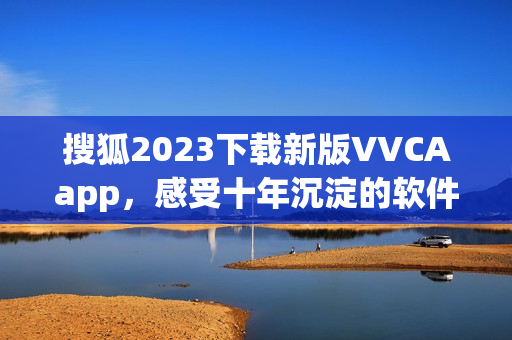 搜狐2023下载新版VVCAapp，感受十年沉淀的软件魅力