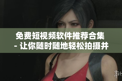 免费短视频软件推荐合集 - 让你随时随地轻松拍摄并分享