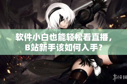 软件小白也能轻松看直播，B站新手该如何入手？