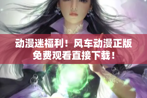 动漫迷福利！风车动漫正版免费观看直接下载！