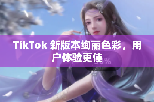 TikTok 新版本绚丽色彩，用户体验更佳